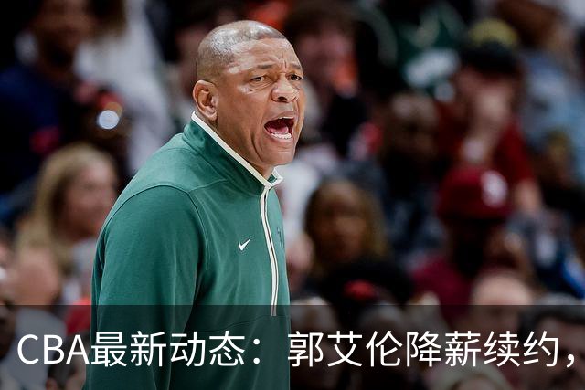 CBA最新动态：郭艾伦降薪续约，弗格完全签约，青岛抛售国手后卫